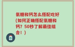 氨糖和钙怎么搭配吃好(如何正确搭配氨糖和钙？50秒了解最佳组合！)