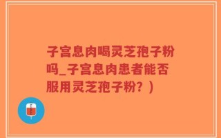 子宫息肉喝灵芝孢子粉吗_子宫息肉患者能否服用灵芝孢子粉？)