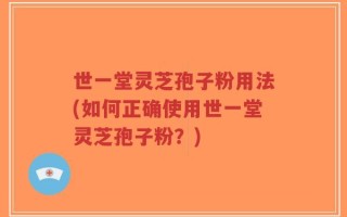 世一堂灵芝孢子粉用法(如何正确使用世一堂灵芝孢子粉？)