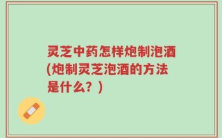 灵芝中药怎样炮制泡酒(炮制灵芝泡酒的方法是什么？)