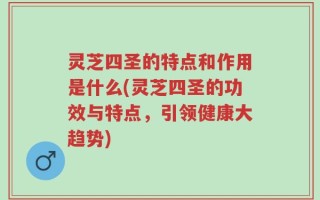 灵芝四圣的特点和作用是什么(灵芝四圣的功效与特点，引领健康大趋势)