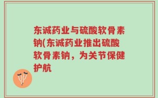东诚药业与硫酸软骨素钠(东诚药业推出硫酸软骨素钠，为关节保健护航