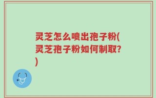 灵芝怎么喷出孢子粉(灵芝孢子粉如何制取？)