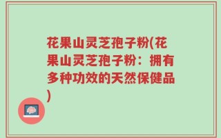 花果山灵芝孢子粉(花果山灵芝孢子粉：拥有多种功效的天然保健品)