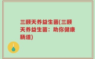 三颐天养益生菌(三颐天养益生菌：助你健康肠道)