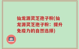 仙龙源灵芝孢子粉(仙龙源灵芝孢子粉：提升免疫力的自然选择)