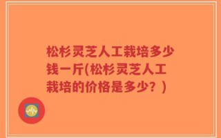松杉灵芝人工栽培多少钱一斤(松杉灵芝人工栽培的价格是多少？)
