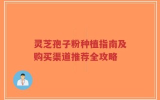 灵芝孢子粉种植指南及购买渠道推荐全攻略