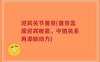 迎宾关节普京(普京出席迎宾晚宴，中俄关系再添新动力)