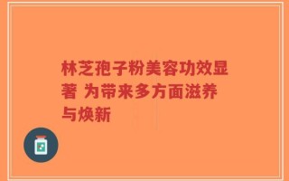 林芝孢子粉美容功效显著 为带来多方面滋养与焕新