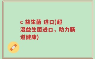 c 益生菌 进口(超湿益生菌进口，助力肠道健康)