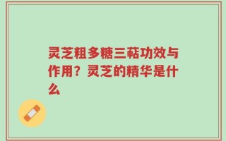 灵芝粗多糖三萜功效与作用？灵芝的精华是什么