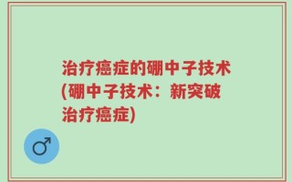 治疗癌症的硼中子技术(硼中子技术：新突破治疗癌症)