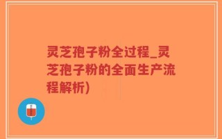 灵芝孢子粉全过程_灵芝孢子粉的全面生产流程解析)