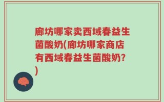 廊坊哪家卖西域春益生菌酸奶(廊坊哪家商店有西域春益生菌酸奶？)
