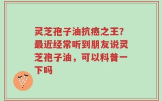 灵芝孢子油抗癌之王？最近经常听到朋友说灵芝孢子油，可以科普一下吗