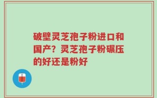 破壁灵芝孢子粉进口和国产？灵芝孢子粉碾压的好还是粉好