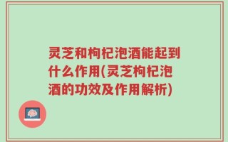 灵芝和枸杞泡酒能起到什么作用(灵芝枸杞泡酒的功效及作用解析)