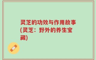 灵芝的功效与作用故事(灵芝：野外的养生宝藏)