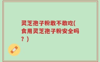 灵芝孢子粉敢不敢吃(食用灵芝孢子粉安全吗？)