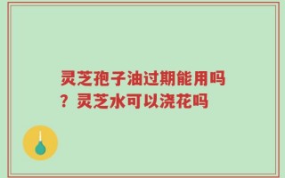 灵芝孢子油过期能用吗？灵芝水可以浇花吗