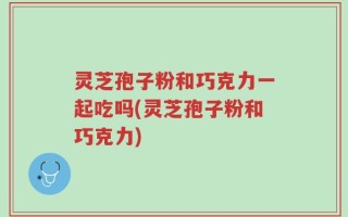灵芝孢子粉和巧克力一起吃吗(灵芝孢子粉和巧克力)