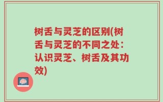 树舌与灵芝的区别(树舌与灵芝的不同之处：认识灵芝、树舌及其功效)