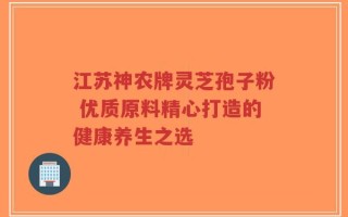 江苏神农牌灵芝孢子粉 优质原料精心打造的健康养生之选