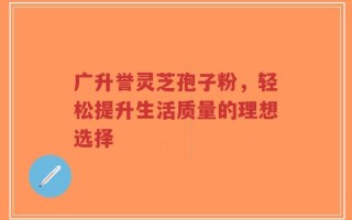 广升誉灵芝孢子粉，轻松提升生活质量的理想选择