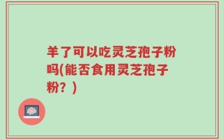 羊了可以吃灵芝孢子粉吗(能否食用灵芝孢子粉？)
