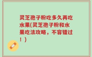 灵芝孢子粉吃多久再吃水果(灵芝孢子粉和水果吃法攻略，不容错过！)