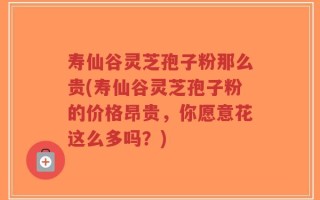 寿仙谷灵芝孢子粉那么贵(寿仙谷灵芝孢子粉的价格昂贵，你愿意花这么多吗？)