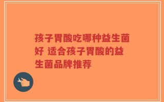 孩子胃酸吃哪种益生菌好 适合孩子胃酸的益生菌品牌推荐