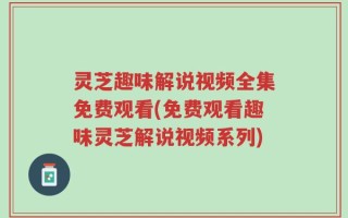 灵芝趣味解说视频全集免费观看(免费观看趣味灵芝解说视频系列)