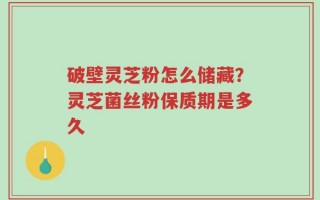 破壁灵芝粉怎么储藏？灵芝菌丝粉保质期是多久