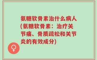 氨糖软骨素治什么病人(氨糖软骨素：治疗关节痛、骨质疏松和关节炎的有效成分)
