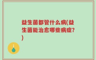 益生菌都管什么病(益生菌能治愈哪些病症？)