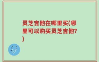 灵芝吉他在哪里买(哪里可以购买灵芝吉他？)