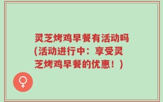 灵芝烤鸡早餐有活动吗(活动进行中：享受灵芝烤鸡早餐的优惠！)