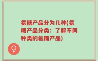 氨糖产品分为几种(氨糖产品分类：了解不同种类的氨糖产品)