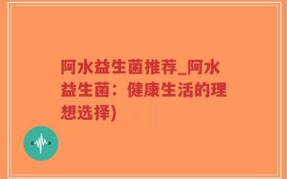 阿水益生菌推荐_阿水益生菌：健康生活的理想选择)
