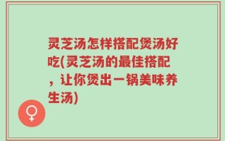 灵芝汤怎样搭配煲汤好吃(灵芝汤的最佳搭配，让你煲出一锅美味养生汤)