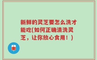 新鲜的灵芝要怎么洗才能吃(如何正确清洗灵芝，让你放心食用！)