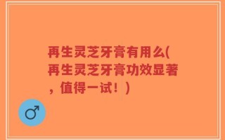 再生灵芝牙膏有用么(再生灵芝牙膏功效显著，值得一试！)
