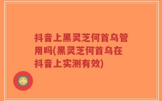 抖音上黑灵芝何首乌管用吗(黑灵芝何首乌在抖音上实测有效)