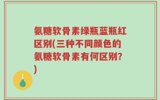 氨糖软骨素绿瓶蓝瓶红区别(三种不同颜色的氨糖软骨素有何区别？)