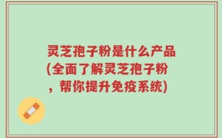灵芝孢子粉是什么产品(全面了解灵芝孢子粉，帮你提升免疫系统)