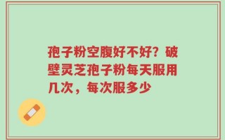 孢子粉空腹好不好？破壁灵芝孢子粉每天服用几次，每次服多少