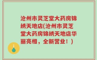 沧州市灵芝堂大药房锦绣天地店(沧州市灵芝堂大药房锦绣天地店华丽亮相，全新营业！)