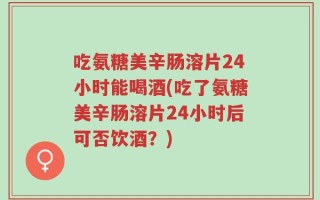 吃氨糖美辛肠溶片24小时能喝酒(吃了氨糖美辛肠溶片24小时后可否饮酒？)